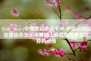 邢台中国奥运会五千米-中国运动员在奥运会五千米赛场上必将取得更加优异的成绩