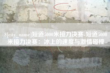 邢台短道5000米接力决赛-短道5000米接力决赛：冰上的速度与激情碰撞