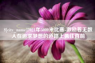 邢台2021年5000米比赛-激励着无数人在追求梦想的道路上勇往直前