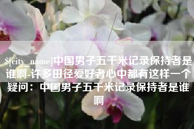 邢台中国男子五千米记录保持者是谁啊-许多田径爱好者心中都有这样一个疑问：中国男子五千米记录保持者是谁啊