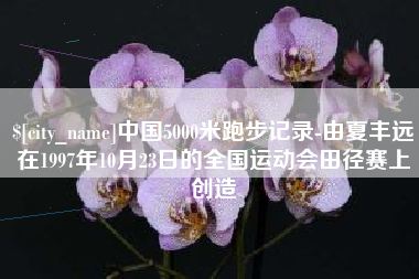 邢台中国5000米跑步记录-由夏丰远在1997年10月23日的全国运动会田径赛上创造