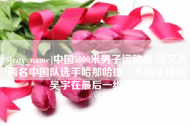 邢台中国5000米男子运动员-而另外两名中国队选手哈那哈提·木哈买提和吴宇在最后一组出场