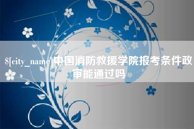 邢台中国消防救援学院报考条件政审能通过吗